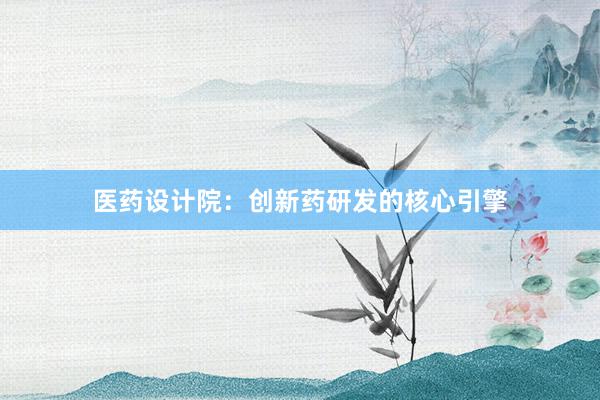 医药设计院：创新药研发的核心引擎