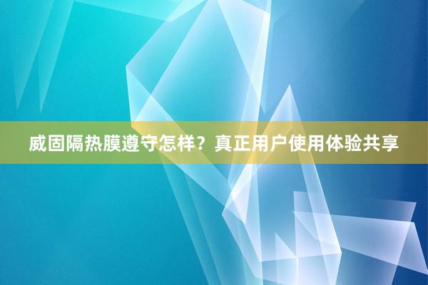 威固隔热膜遵守怎样？真正用户使用体验共享